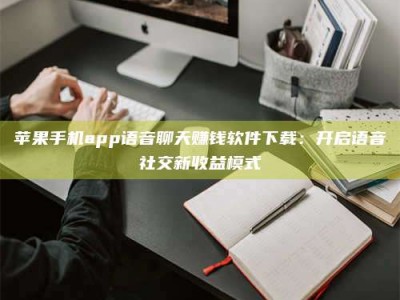靖边苹果手机app语音聊天赚钱软件下载：开启语音社交新收益模式